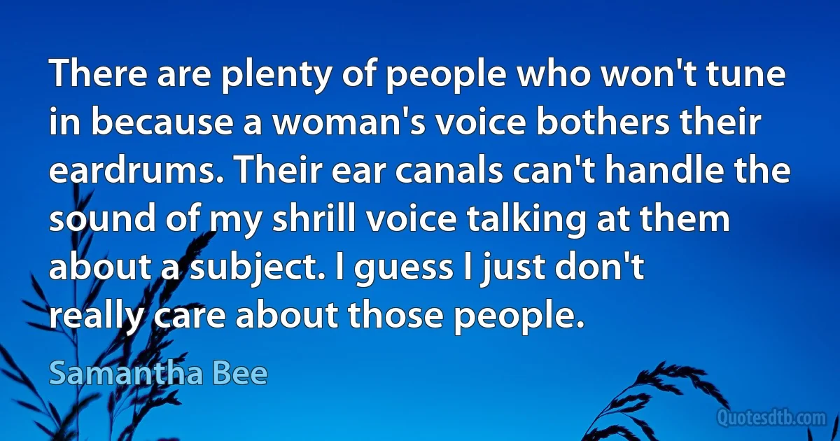 There are plenty of people who won't tune in because a woman's voice bothers their eardrums. Their ear canals can't handle the sound of my shrill voice talking at them about a subject. I guess I just don't really care about those people. (Samantha Bee)