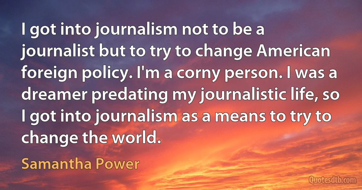 I got into journalism not to be a journalist but to try to change American foreign policy. I'm a corny person. I was a dreamer predating my journalistic life, so I got into journalism as a means to try to change the world. (Samantha Power)