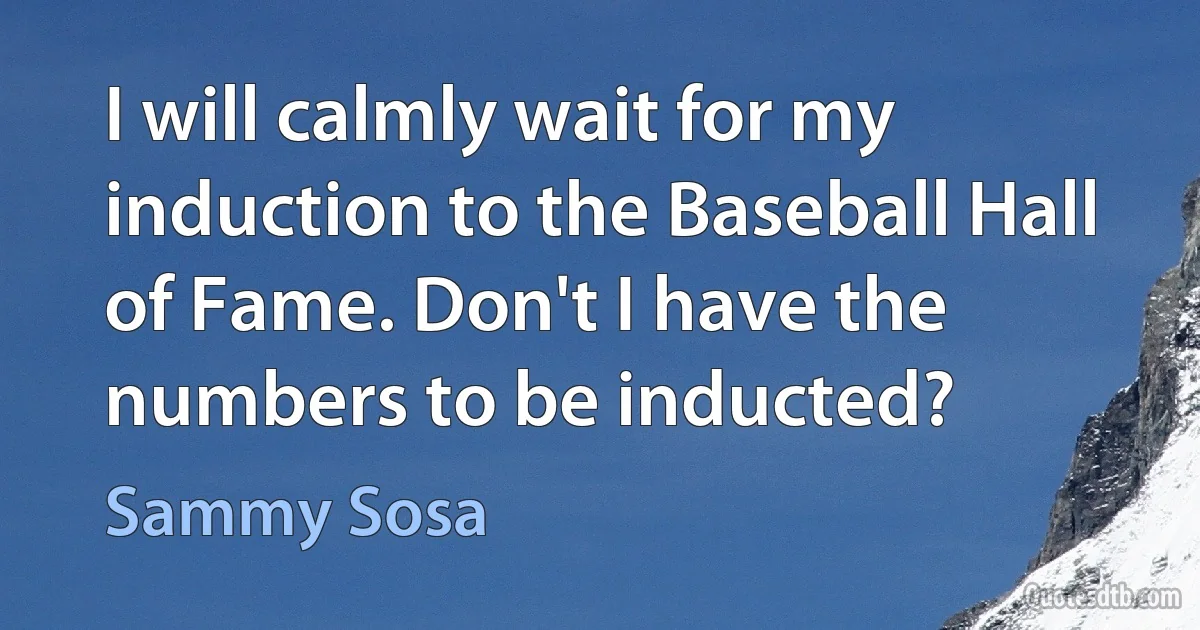 I will calmly wait for my induction to the Baseball Hall of Fame. Don't I have the numbers to be inducted? (Sammy Sosa)