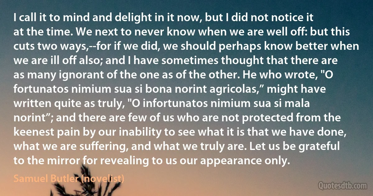 I call it to mind and delight in it now, but I did not notice it at the time. We next to never know when we are well off: but this cuts two ways,--for if we did, we should perhaps know better when we are ill off also; and I have sometimes thought that there are as many ignorant of the one as of the other. He who wrote, "O fortunatos nimium sua si bona norint agricolas,” might have written quite as truly, "O infortunatos nimium sua si mala norint”; and there are few of us who are not protected from the keenest pain by our inability to see what it is that we have done, what we are suffering, and what we truly are. Let us be grateful to the mirror for revealing to us our appearance only. (Samuel Butler (novelist))