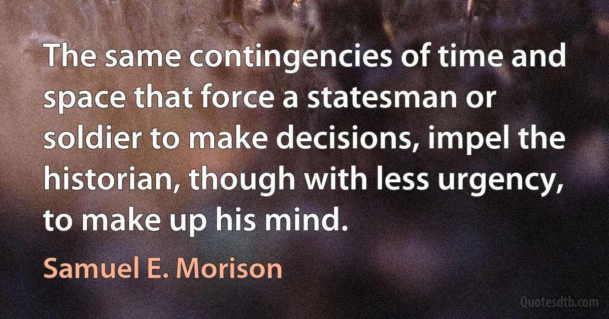 The same contingencies of time and space that force a statesman or soldier to make decisions, impel the historian, though with less urgency, to make up his mind. (Samuel E. Morison)