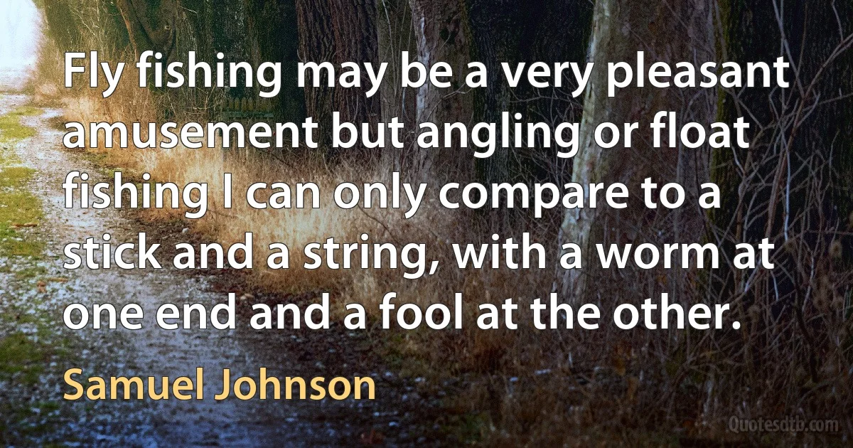 Fly fishing may be a very pleasant amusement but angling or float fishing I can only compare to a stick and a string, with a worm at one end and a fool at the other. (Samuel Johnson)