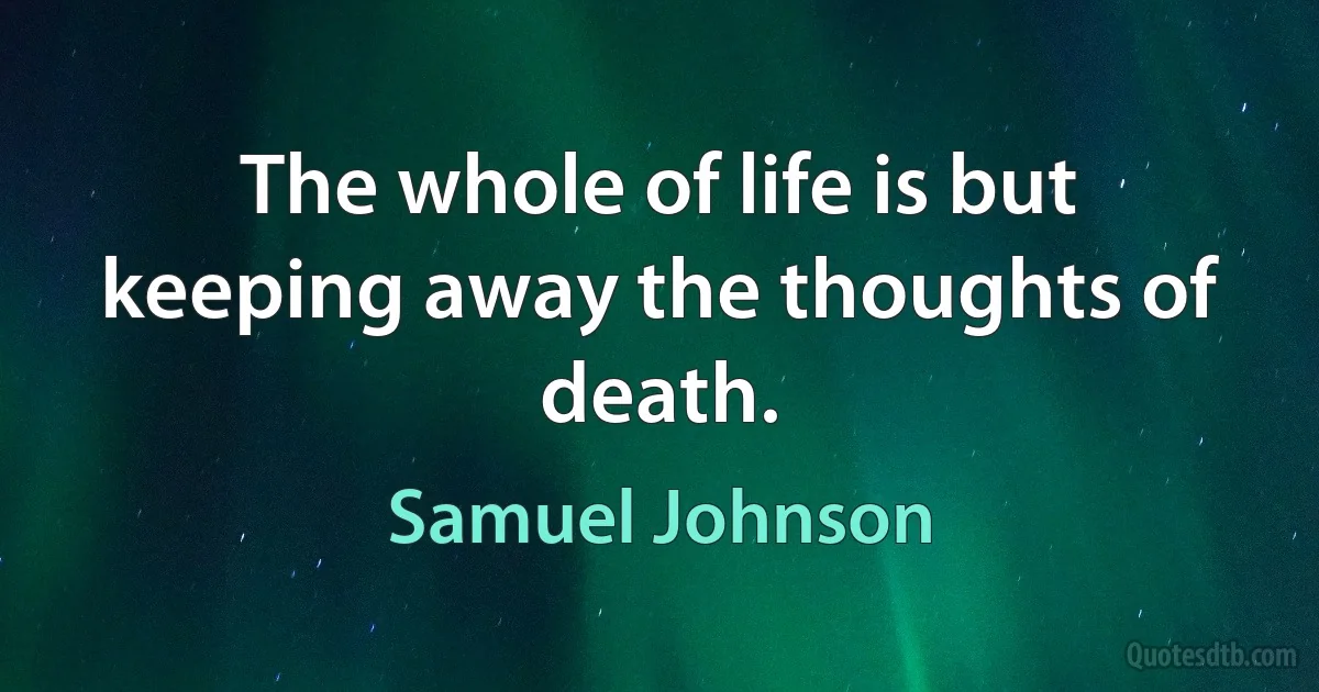 The whole of life is but keeping away the thoughts of death. (Samuel Johnson)