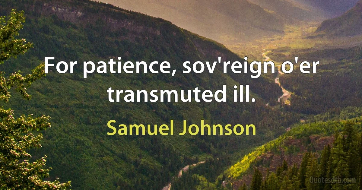 For patience, sov'reign o'er transmuted ill. (Samuel Johnson)