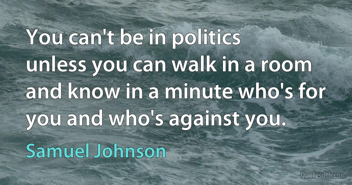 You can't be in politics unless you can walk in a room and know in a minute who's for you and who's against you. (Samuel Johnson)