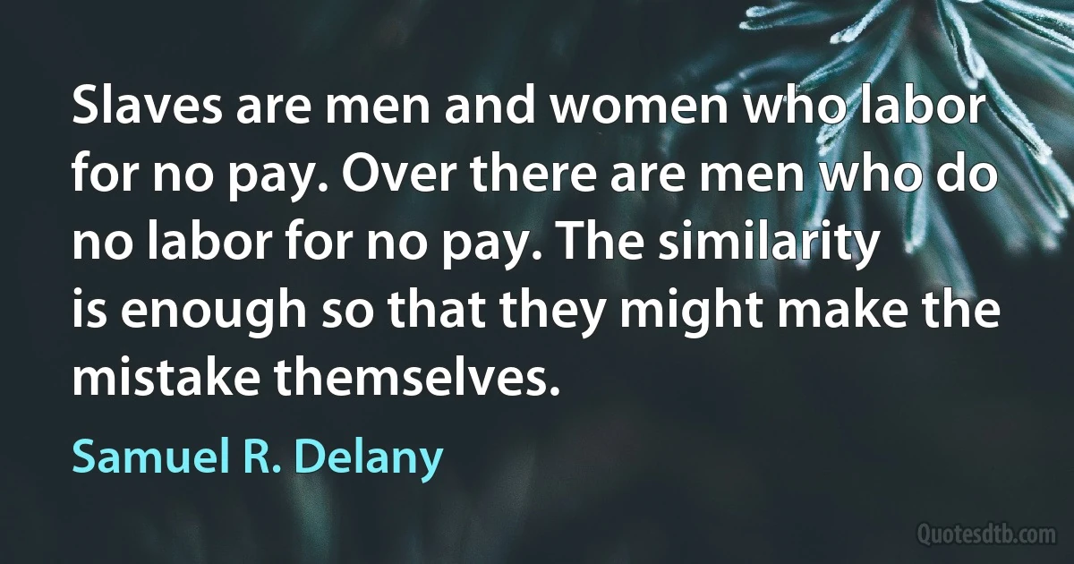 Slaves are men and women who labor for no pay. Over there are men who do no labor for no pay. The similarity is enough so that they might make the mistake themselves. (Samuel R. Delany)