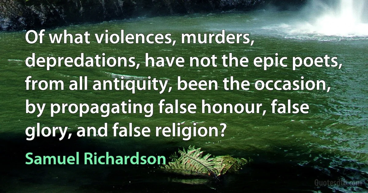 Of what violences, murders, depredations, have not the epic poets, from all antiquity, been the occasion, by propagating false honour, false glory, and false religion? (Samuel Richardson)