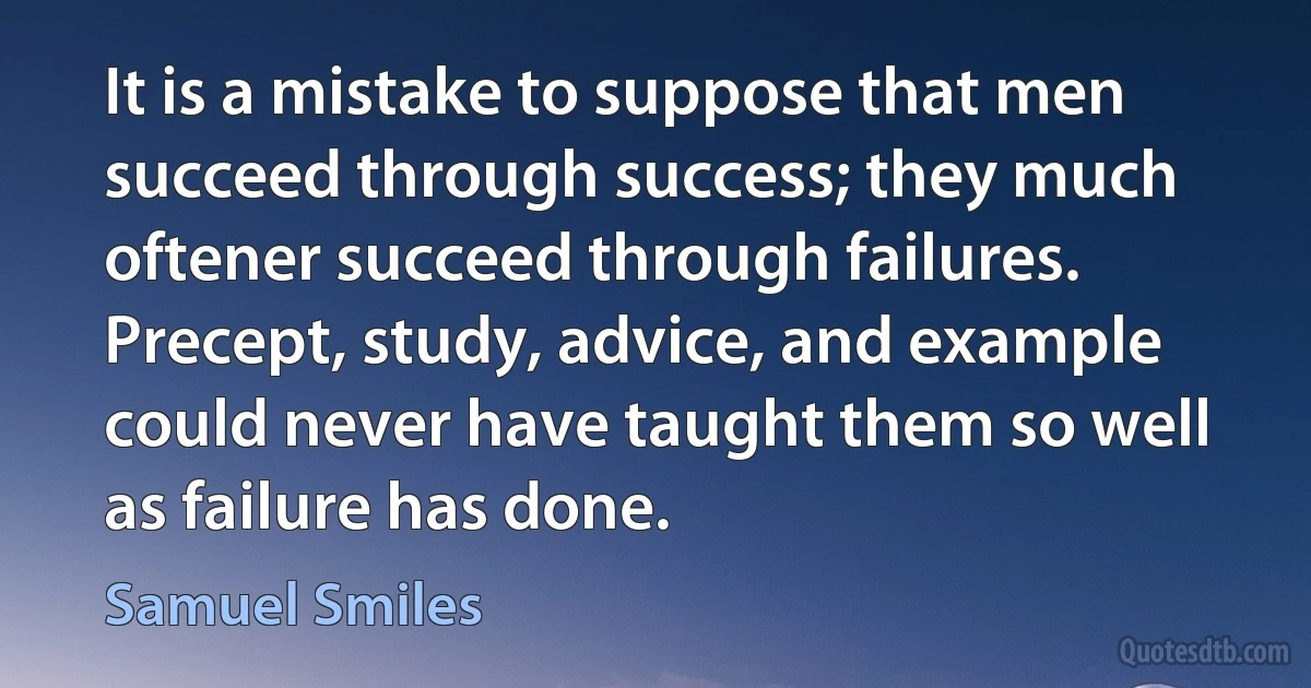 It is a mistake to suppose that men succeed through success; they much oftener succeed through failures. Precept, study, advice, and example could never have taught them so well as failure has done. (Samuel Smiles)