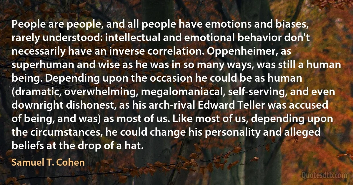 People are people, and all people have emotions and biases, rarely understood: intellectual and emotional behavior don't necessarily have an inverse correlation. Oppenheimer, as superhuman and wise as he was in so many ways, was still a human being. Depending upon the occasion he could be as human (dramatic, overwhelming, megalomaniacal, self-serving, and even downright dishonest, as his arch-rival Edward Teller was accused of being, and was) as most of us. Like most of us, depending upon the circumstances, he could change his personality and alleged beliefs at the drop of a hat. (Samuel T. Cohen)