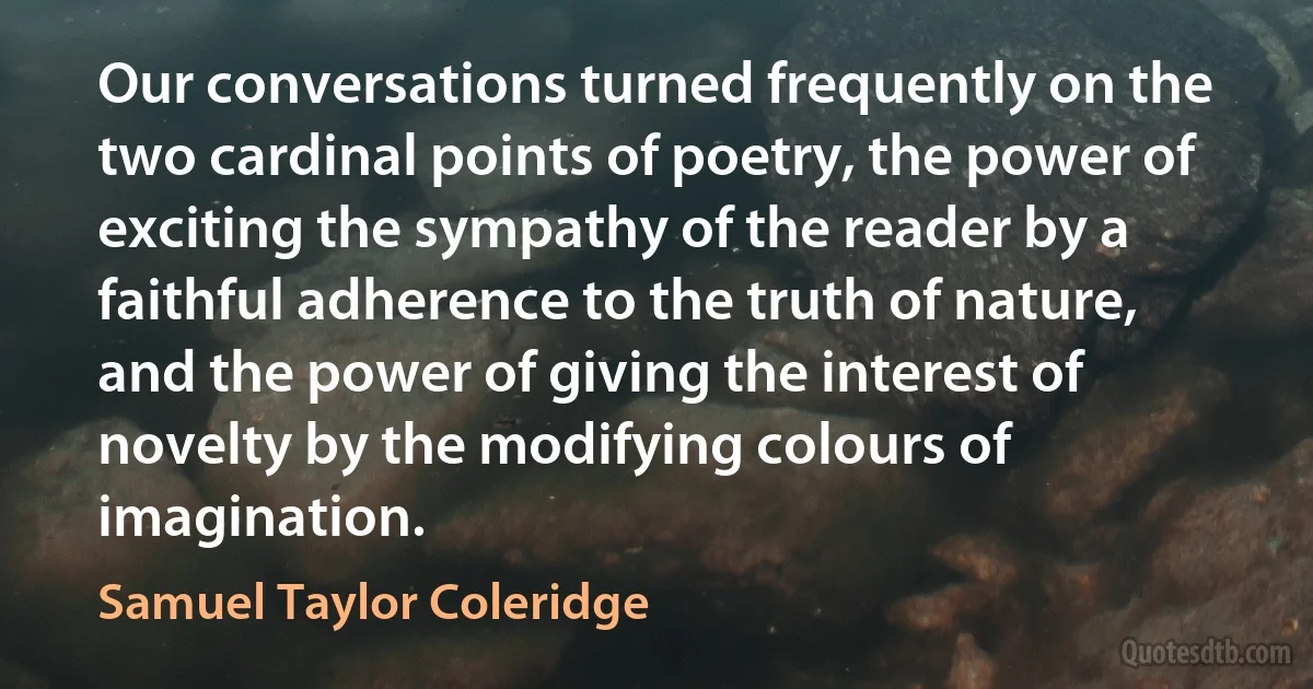 Our conversations turned frequently on the two cardinal points of poetry, the power of exciting the sympathy of the reader by a faithful adherence to the truth of nature, and the power of giving the interest of novelty by the modifying colours of imagination. (Samuel Taylor Coleridge)