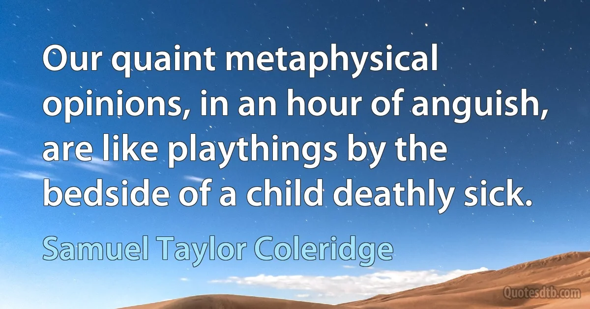 Our quaint metaphysical opinions, in an hour of anguish, are like playthings by the bedside of a child deathly sick. (Samuel Taylor Coleridge)