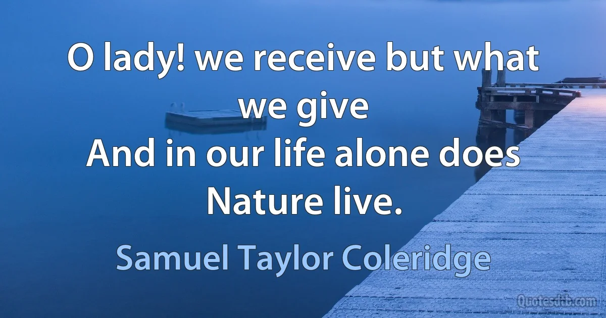 O lady! we receive but what we give
And in our life alone does Nature live. (Samuel Taylor Coleridge)