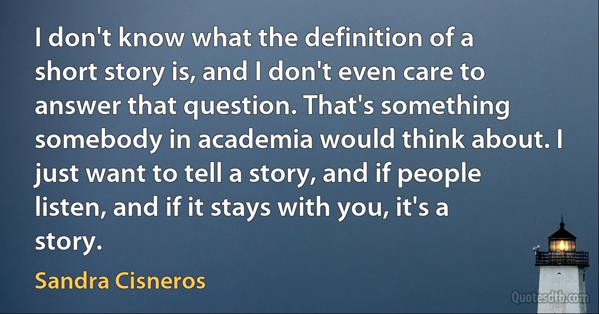 I don't know what the definition of a short story is, and I don't even care to answer that question. That's something somebody in academia would think about. I just want to tell a story, and if people listen, and if it stays with you, it's a story. (Sandra Cisneros)