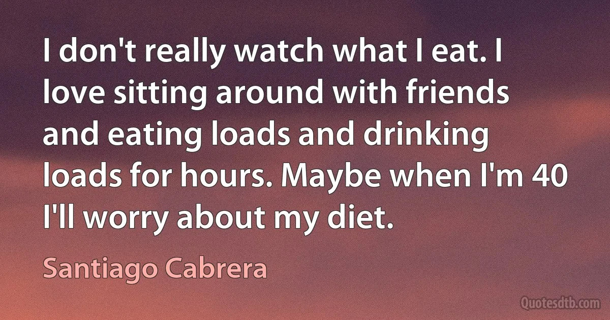 I don't really watch what I eat. I love sitting around with friends and eating loads and drinking loads for hours. Maybe when I'm 40 I'll worry about my diet. (Santiago Cabrera)