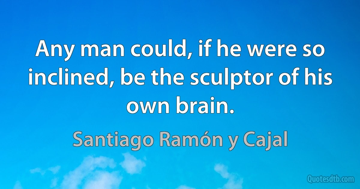 Any man could, if he were so inclined, be the sculptor of his own brain. (Santiago Ramón y Cajal)