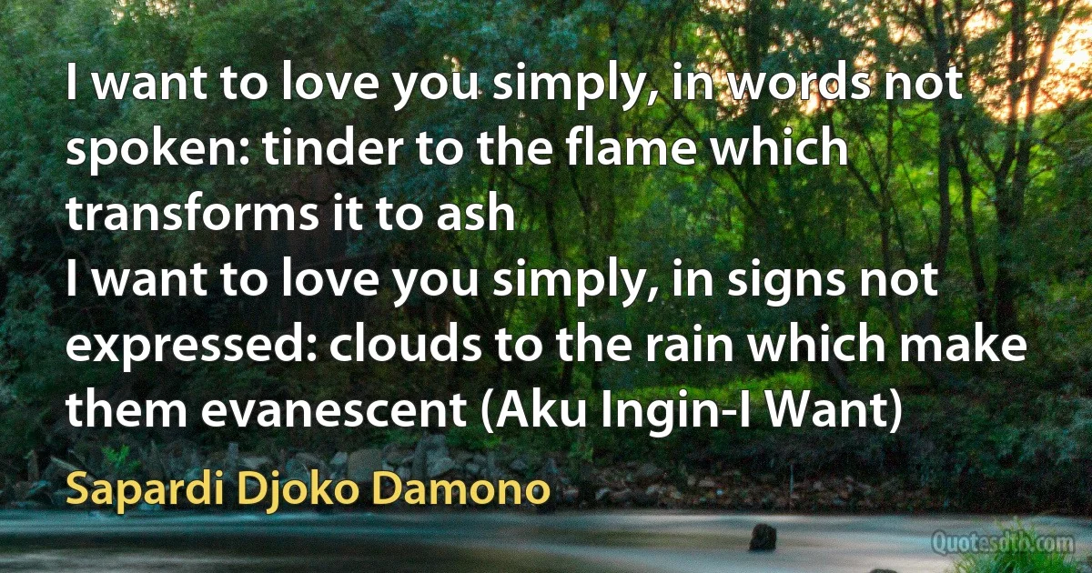 I want to love you simply, in words not spoken: tinder to the flame which transforms it to ash
I want to love you simply, in signs not expressed: clouds to the rain which make them evanescent (Aku Ingin-I Want) (Sapardi Djoko Damono)