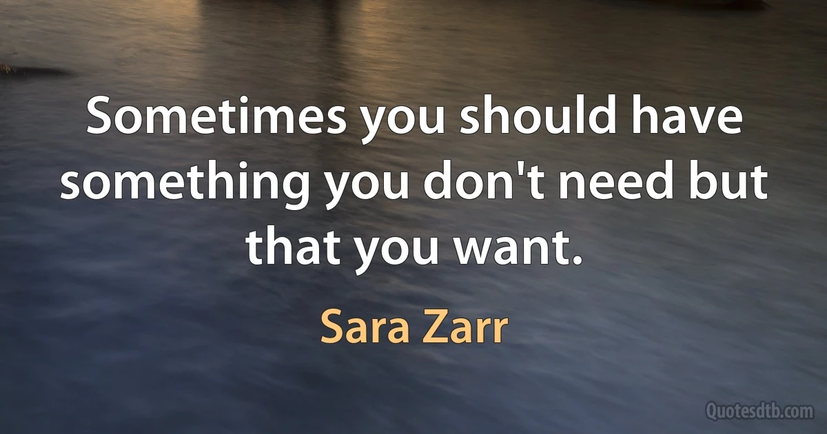 Sometimes you should have something you don't need but that you want. (Sara Zarr)