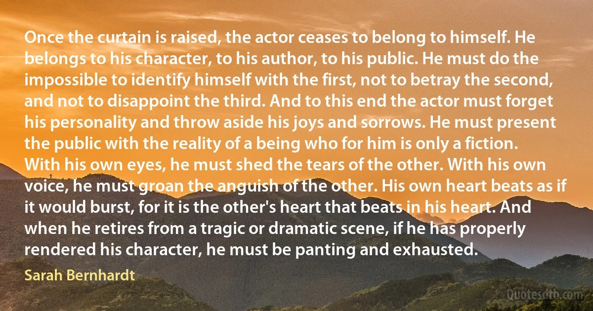 Once the curtain is raised, the actor ceases to belong to himself. He belongs to his character, to his author, to his public. He must do the impossible to identify himself with the first, not to betray the second, and not to disappoint the third. And to this end the actor must forget his personality and throw aside his joys and sorrows. He must present the public with the reality of a being who for him is only a fiction. With his own eyes, he must shed the tears of the other. With his own voice, he must groan the anguish of the other. His own heart beats as if it would burst, for it is the other's heart that beats in his heart. And when he retires from a tragic or dramatic scene, if he has properly rendered his character, he must be panting and exhausted. (Sarah Bernhardt)