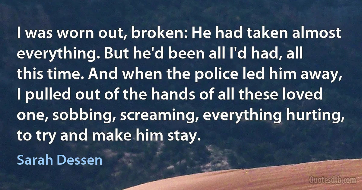 I was worn out, broken: He had taken almost everything. But he'd been all I'd had, all this time. And when the police led him away, I pulled out of the hands of all these loved one, sobbing, screaming, everything hurting, to try and make him stay. (Sarah Dessen)