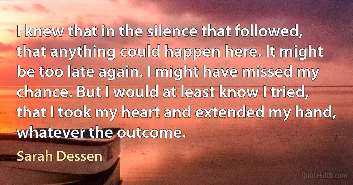 I knew that in the silence that followed, that anything could happen here. It might be too late again. I might have missed my chance. But I would at least know I tried, that I took my heart and extended my hand, whatever the outcome. (Sarah Dessen)