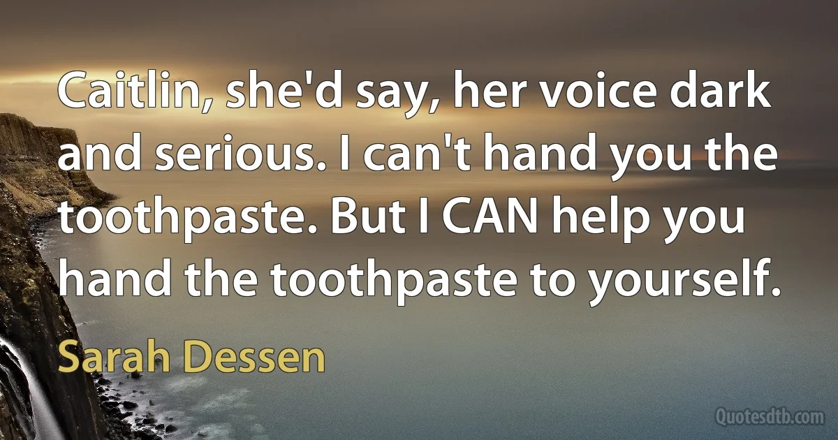 Caitlin, she'd say, her voice dark and serious. I can't hand you the toothpaste. But I CAN help you hand the toothpaste to yourself. (Sarah Dessen)