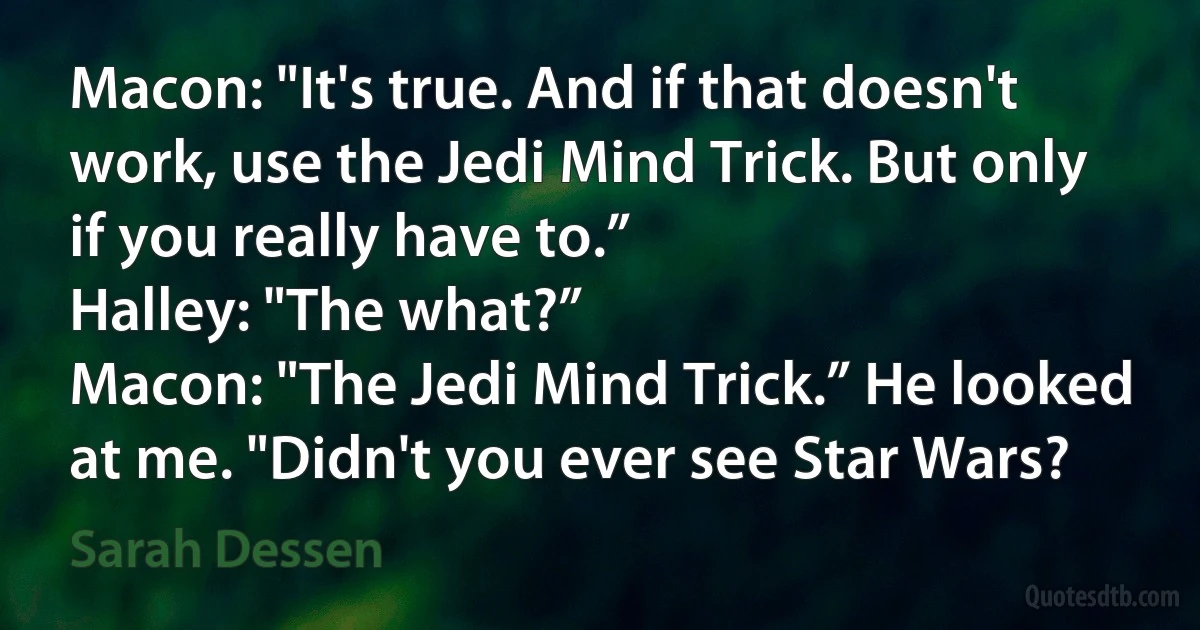 Macon: "It's true. And if that doesn't work, use the Jedi Mind Trick. But only if you really have to.”
Halley: "The what?”
Macon: "The Jedi Mind Trick.” He looked at me. "Didn't you ever see Star Wars? (Sarah Dessen)