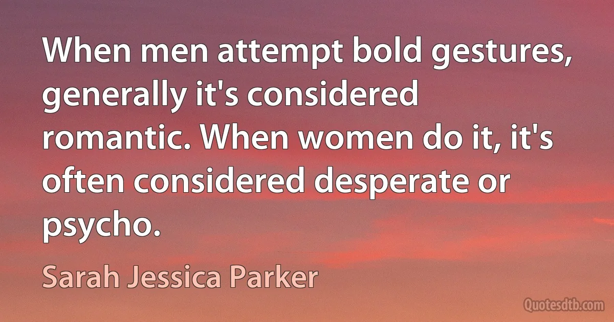 When men attempt bold gestures, generally it's considered romantic. When women do it, it's often considered desperate or psycho. (Sarah Jessica Parker)