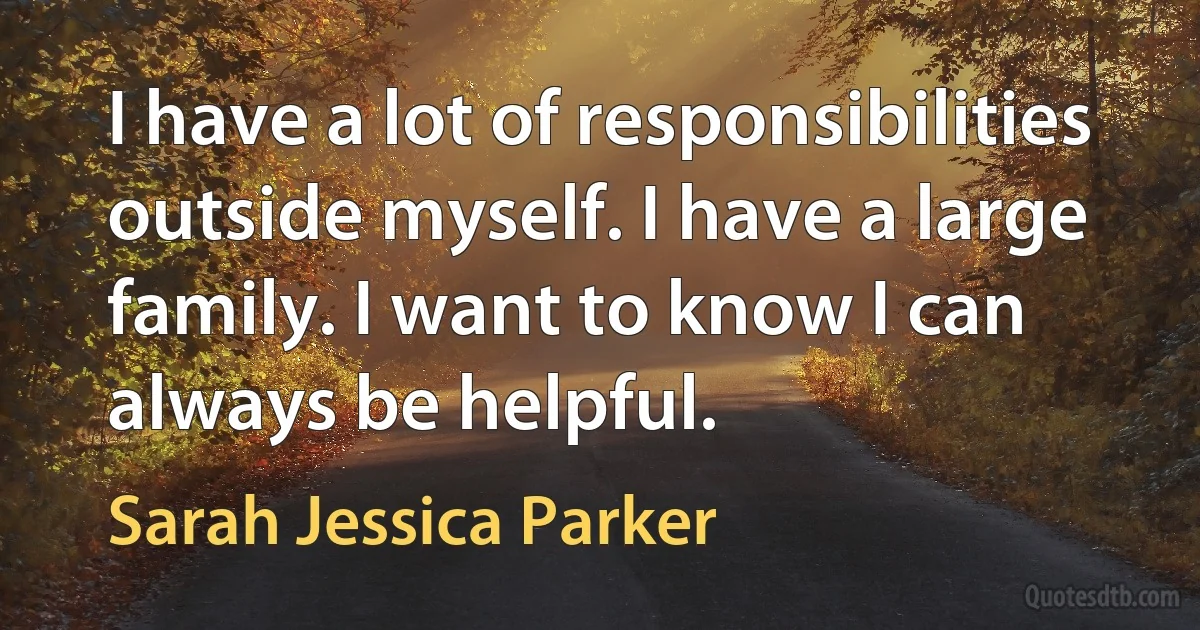 I have a lot of responsibilities outside myself. I have a large family. I want to know I can always be helpful. (Sarah Jessica Parker)