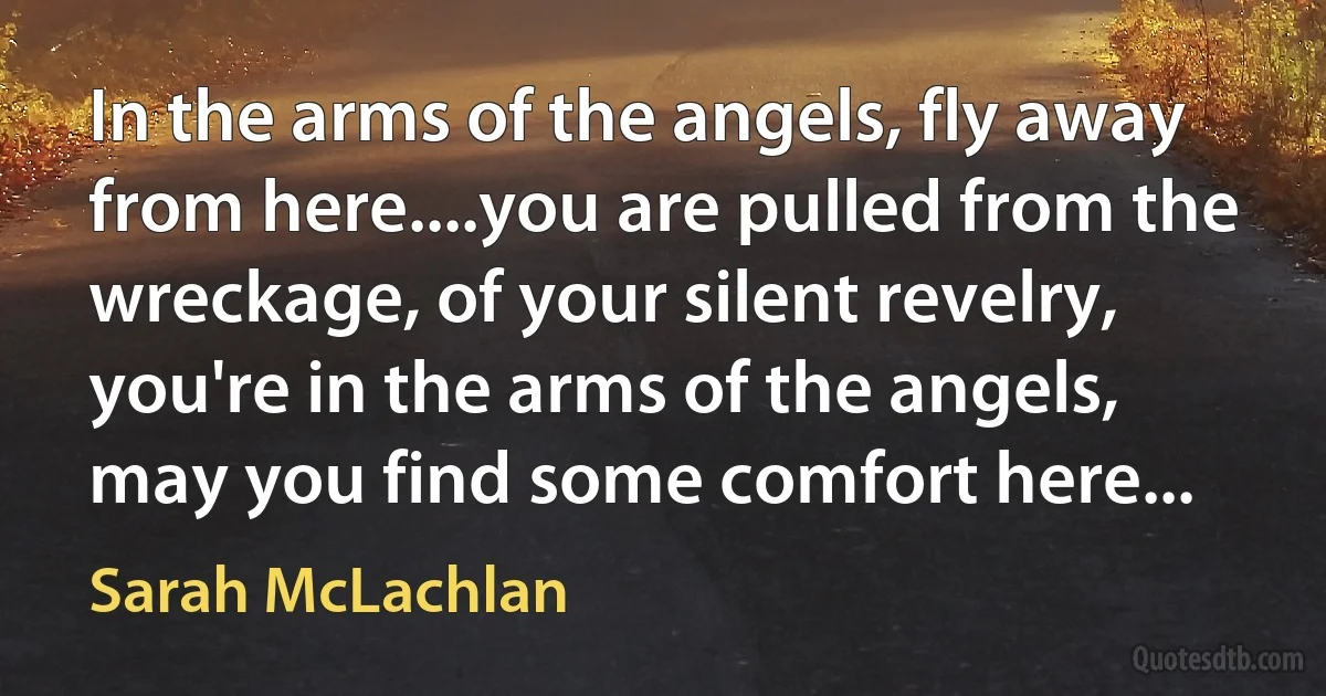 In the arms of the angels, fly away from here....you are pulled from the wreckage, of your silent revelry, you're in the arms of the angels, may you find some comfort here... (Sarah McLachlan)