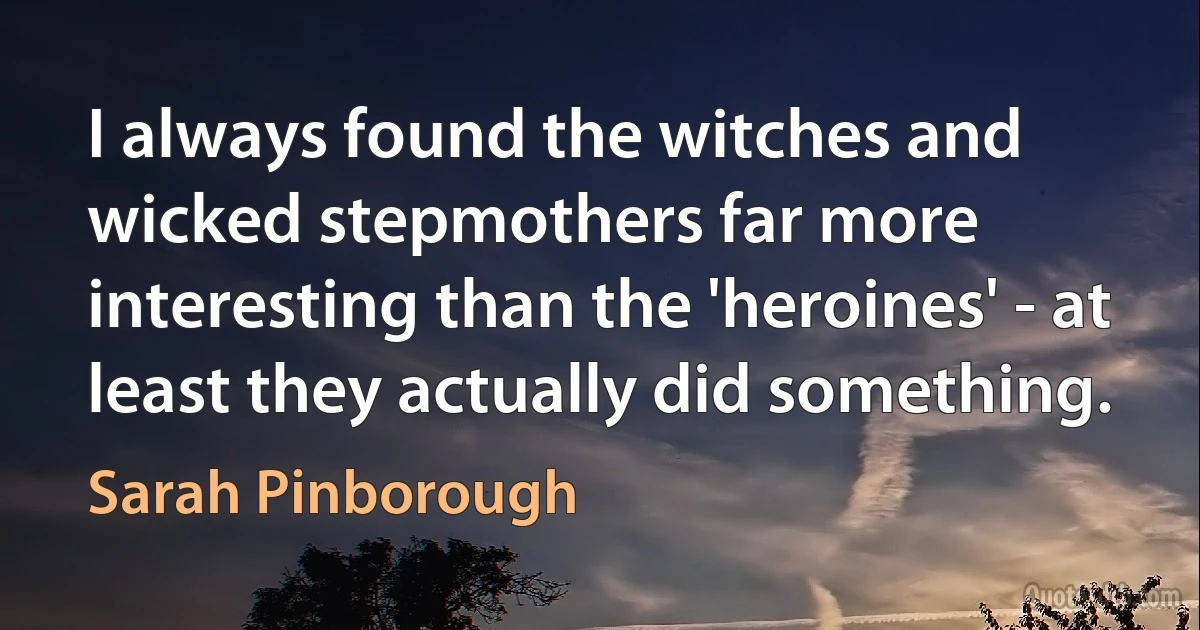 I always found the witches and wicked stepmothers far more interesting than the 'heroines' - at least they actually did something. (Sarah Pinborough)