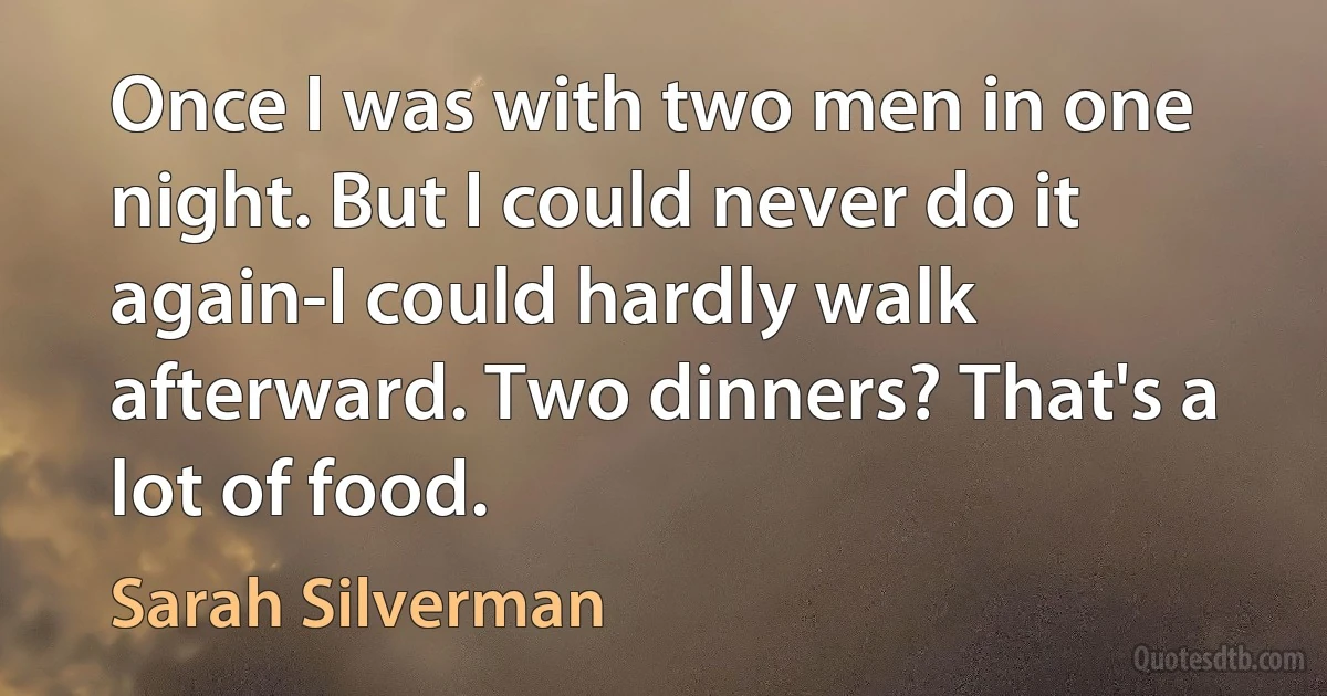 Once I was with two men in one night. But I could never do it again-I could hardly walk afterward. Two dinners? That's a lot of food. (Sarah Silverman)