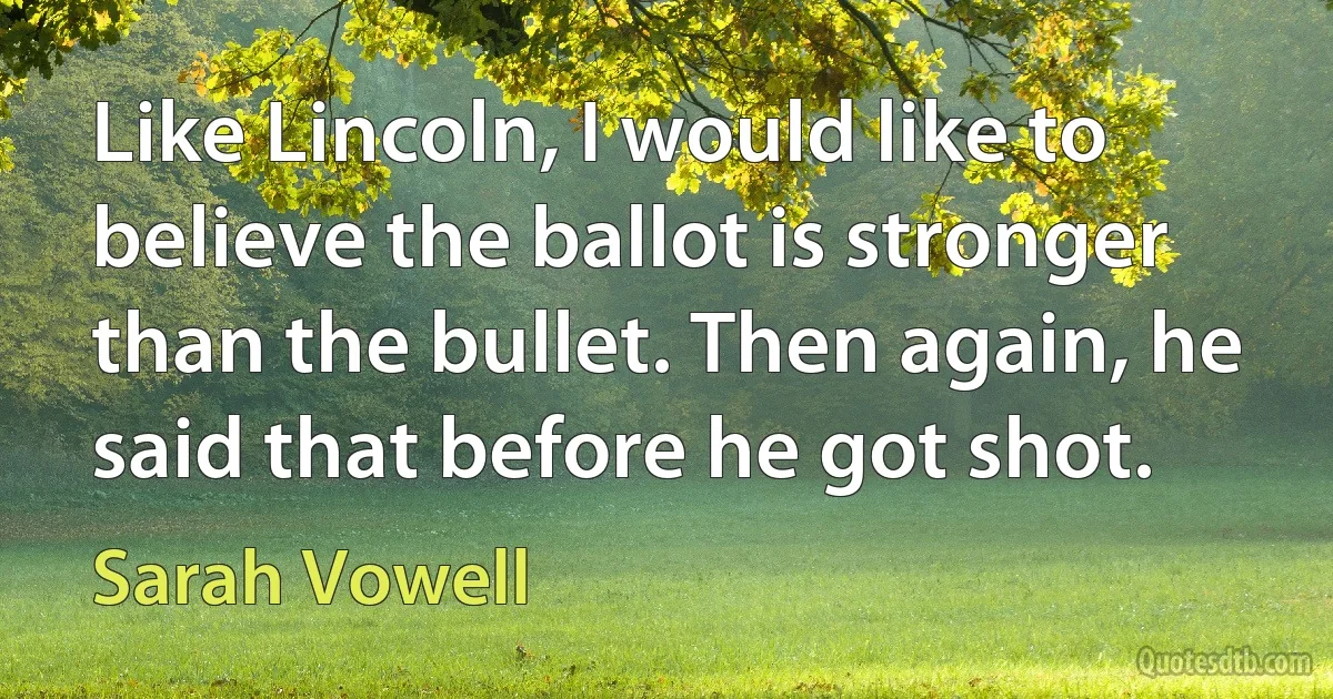 Like Lincoln, I would like to believe the ballot is stronger than the bullet. Then again, he said that before he got shot. (Sarah Vowell)