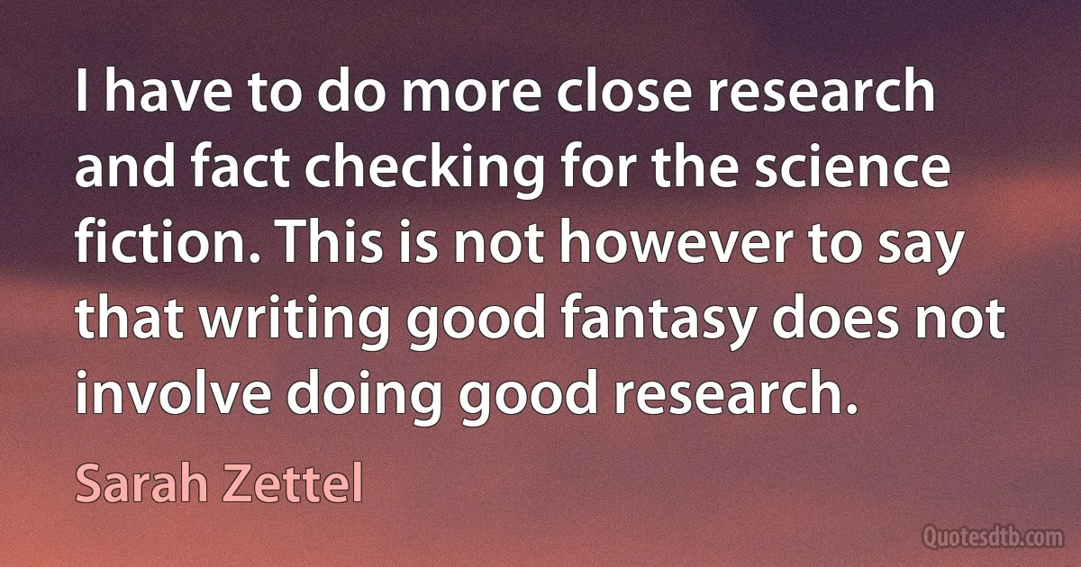 I have to do more close research and fact checking for the science fiction. This is not however to say that writing good fantasy does not involve doing good research. (Sarah Zettel)