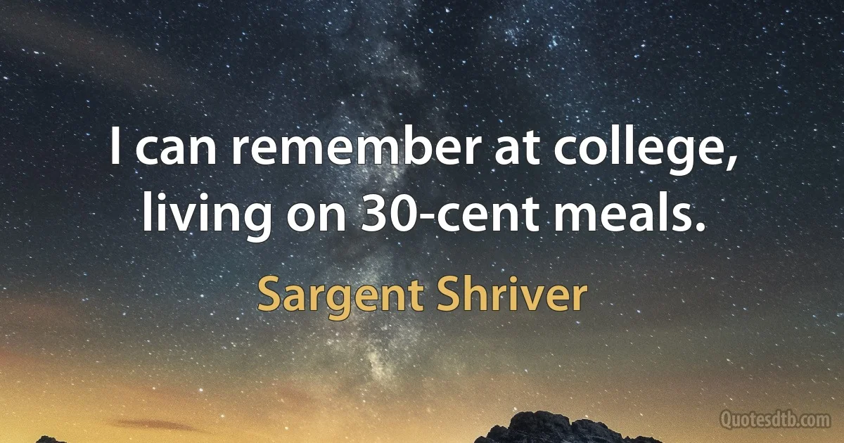 I can remember at college, living on 30-cent meals. (Sargent Shriver)