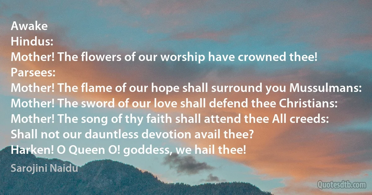 Awake
Hindus:
Mother! The flowers of our worship have crowned thee! Parsees:
Mother! The flame of our hope shall surround you Mussulmans:
Mother! The sword of our love shall defend thee Christians:
Mother! The song of thy faith shall attend thee All creeds:
Shall not our dauntless devotion avail thee?
Harken! O Queen O! goddess, we hail thee! (Sarojini Naidu)