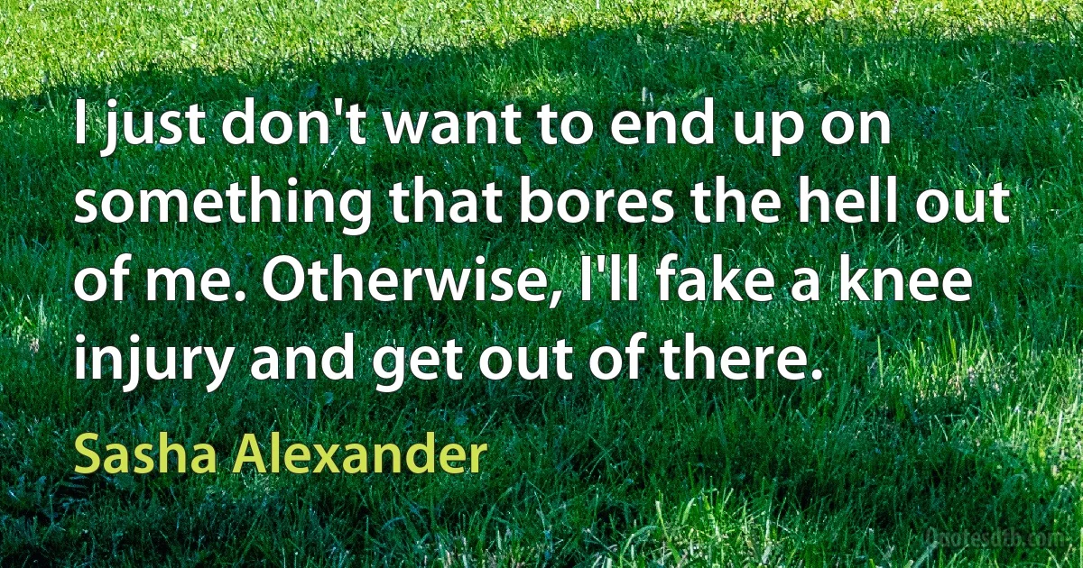 I just don't want to end up on something that bores the hell out of me. Otherwise, I'll fake a knee injury and get out of there. (Sasha Alexander)