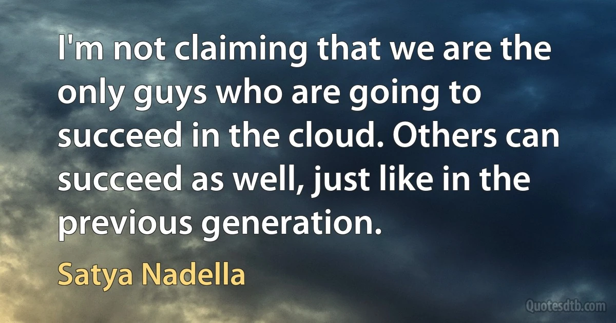 I'm not claiming that we are the only guys who are going to succeed in the cloud. Others can succeed as well, just like in the previous generation. (Satya Nadella)