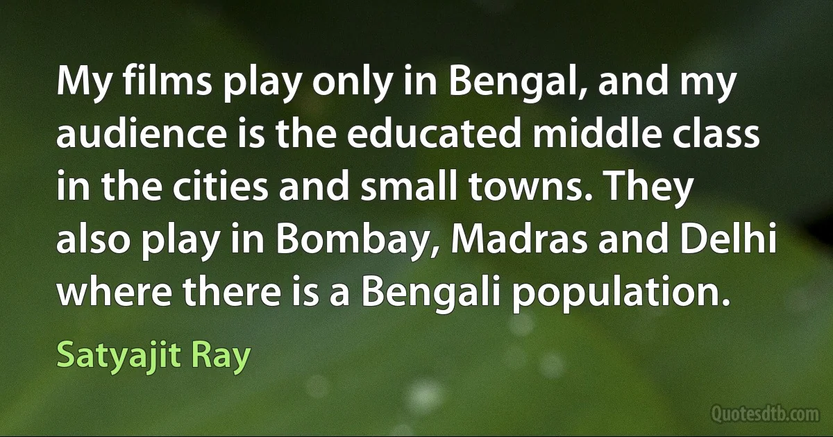 My films play only in Bengal, and my audience is the educated middle class in the cities and small towns. They also play in Bombay, Madras and Delhi where there is a Bengali population. (Satyajit Ray)