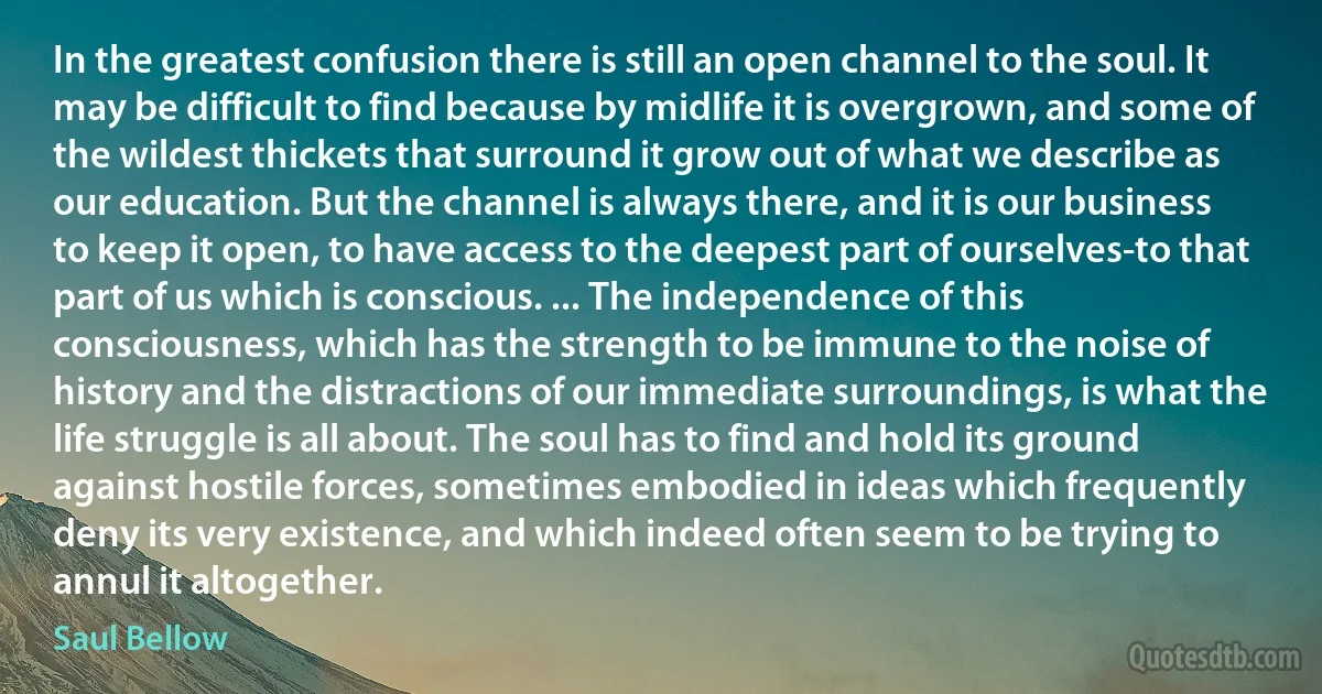 In the greatest confusion there is still an open channel to the soul. It may be difficult to find because by midlife it is overgrown, and some of the wildest thickets that surround it grow out of what we describe as our education. But the channel is always there, and it is our business to keep it open, to have access to the deepest part of ourselves-to that part of us which is conscious. ... The independence of this consciousness, which has the strength to be immune to the noise of history and the distractions of our immediate surroundings, is what the life struggle is all about. The soul has to find and hold its ground against hostile forces, sometimes embodied in ideas which frequently deny its very existence, and which indeed often seem to be trying to annul it altogether. (Saul Bellow)