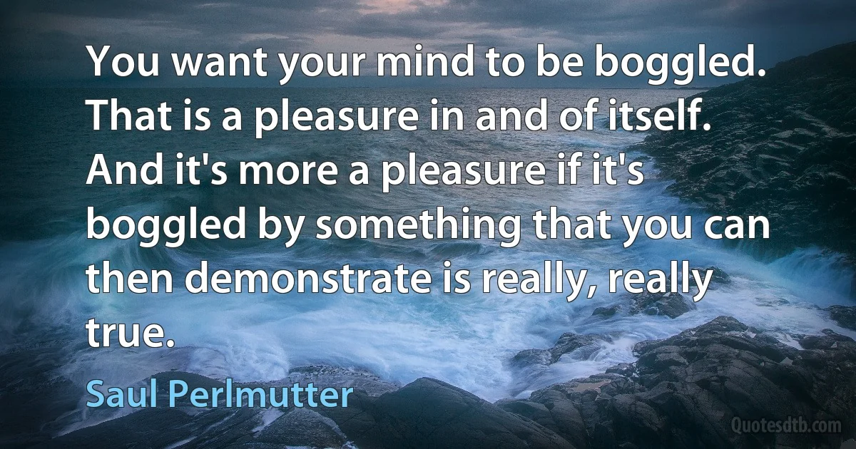 You want your mind to be boggled. That is a pleasure in and of itself. And it's more a pleasure if it's boggled by something that you can then demonstrate is really, really true. (Saul Perlmutter)