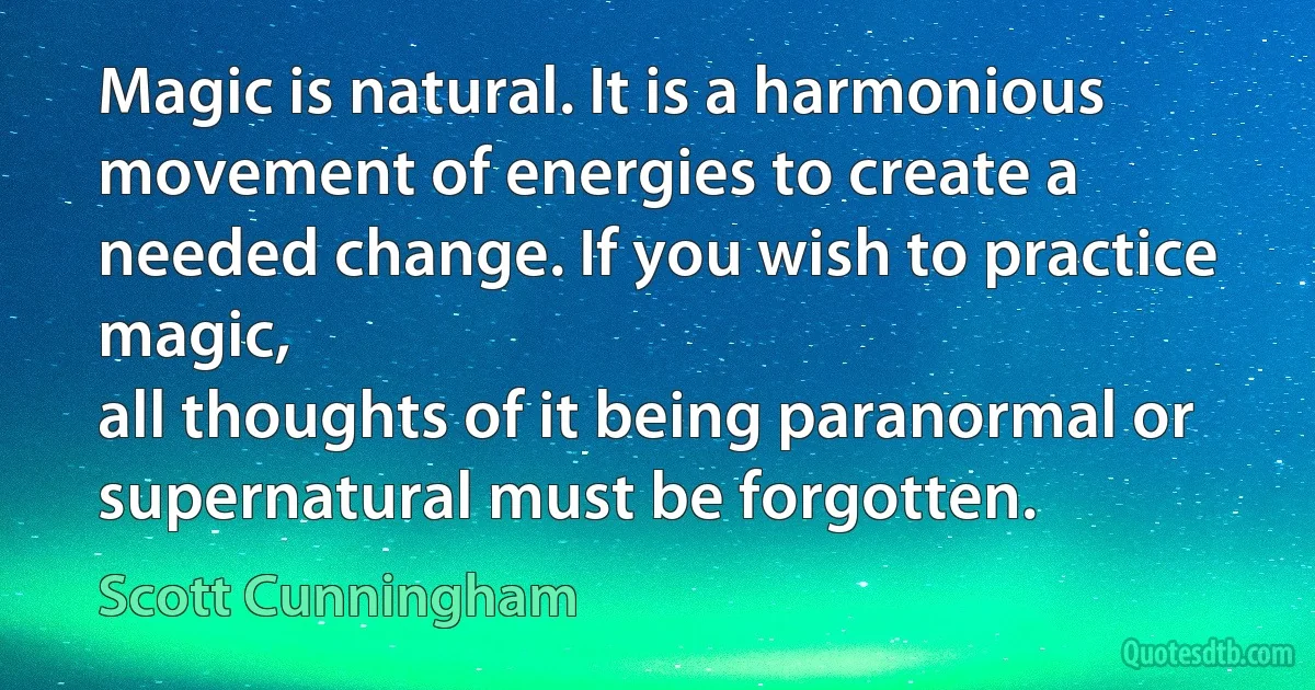 Magic is natural. It is a harmonious movement of energies to create a needed change. If you wish to practice magic,
all thoughts of it being paranormal or supernatural must be forgotten. (Scott Cunningham)