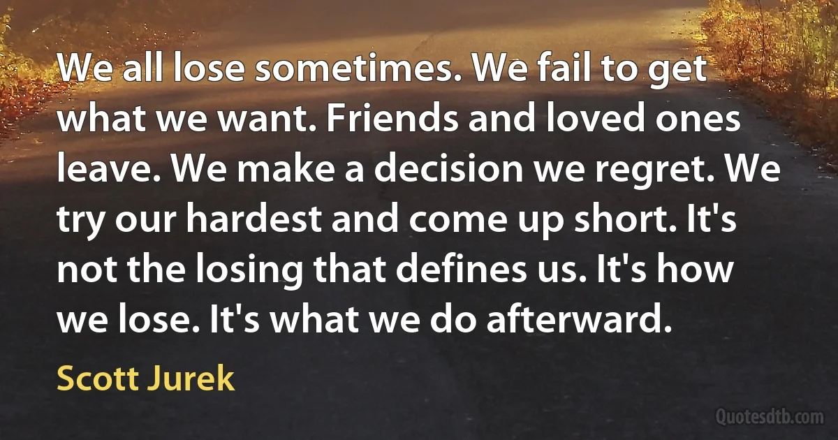 We all lose sometimes. We fail to get what we want. Friends and loved ones leave. We make a decision we regret. We try our hardest and come up short. It's not the losing that defines us. It's how we lose. It's what we do afterward. (Scott Jurek)