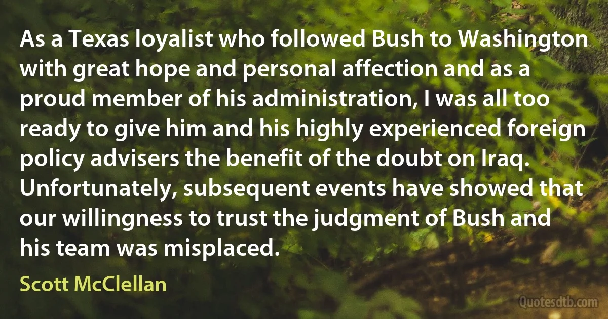 As a Texas loyalist who followed Bush to Washington with great hope and personal affection and as a proud member of his administration, I was all too ready to give him and his highly experienced foreign policy advisers the benefit of the doubt on Iraq. Unfortunately, subsequent events have showed that our willingness to trust the judgment of Bush and his team was misplaced. (Scott McClellan)