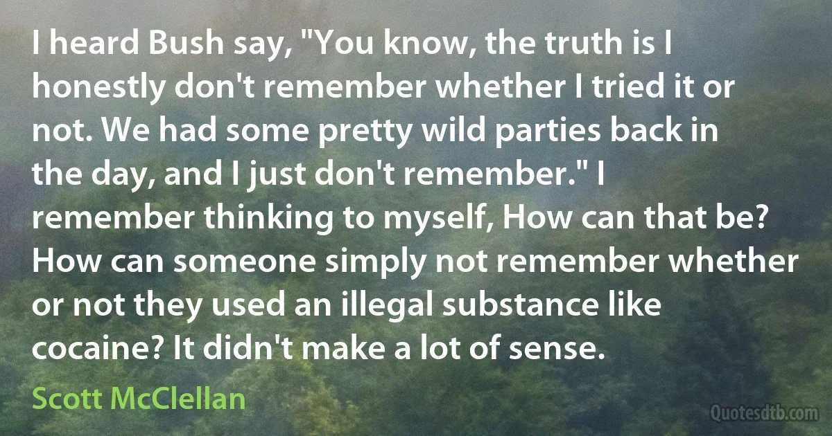 I heard Bush say, "You know, the truth is I honestly don't remember whether I tried it or not. We had some pretty wild parties back in the day, and I just don't remember." I remember thinking to myself, How can that be? How can someone simply not remember whether or not they used an illegal substance like cocaine? It didn't make a lot of sense. (Scott McClellan)