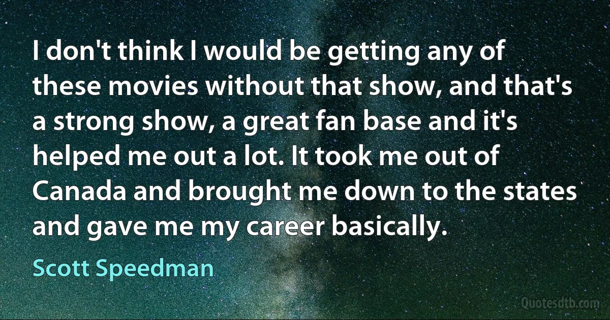 I don't think I would be getting any of these movies without that show, and that's a strong show, a great fan base and it's helped me out a lot. It took me out of Canada and brought me down to the states and gave me my career basically. (Scott Speedman)