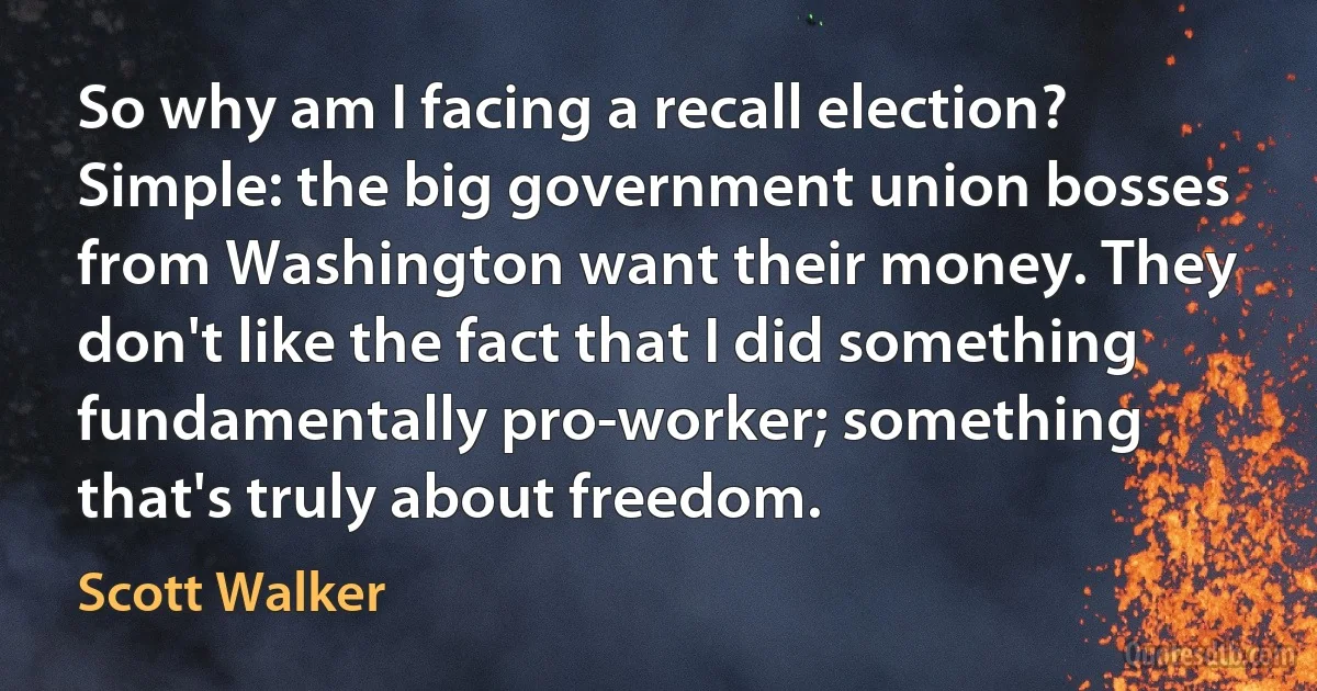 So why am I facing a recall election? Simple: the big government union bosses from Washington want their money. They don't like the fact that I did something fundamentally pro-worker; something that's truly about freedom. (Scott Walker)