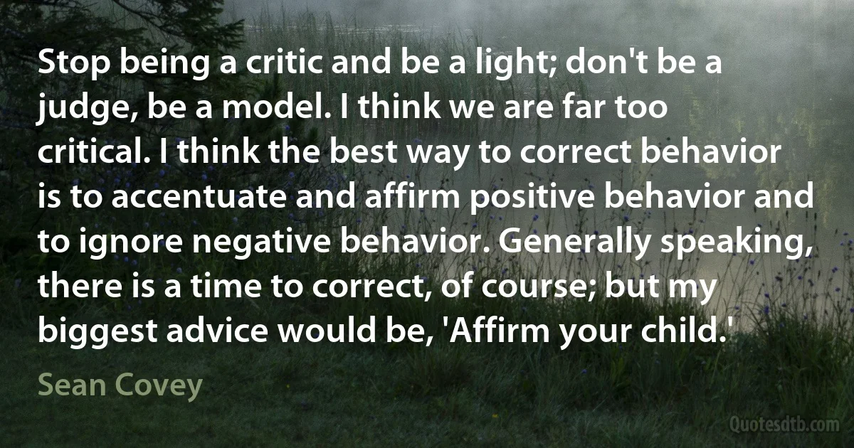 Stop being a critic and be a light; don't be a judge, be a model. I think we are far too critical. I think the best way to correct behavior is to accentuate and affirm positive behavior and to ignore negative behavior. Generally speaking, there is a time to correct, of course; but my biggest advice would be, 'Affirm your child.' (Sean Covey)