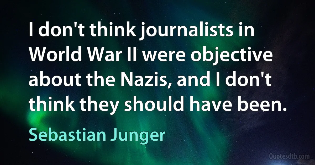 I don't think journalists in World War II were objective about the Nazis, and I don't think they should have been. (Sebastian Junger)