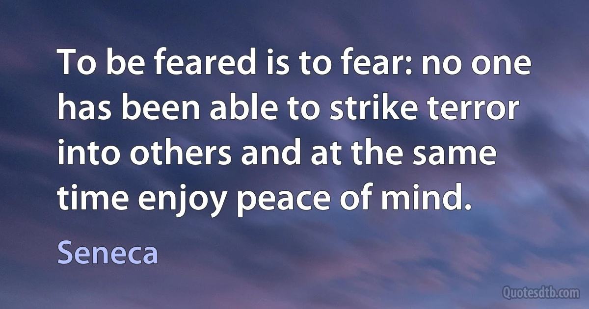 To be feared is to fear: no one has been able to strike terror into others and at the same time enjoy peace of mind. (Seneca)