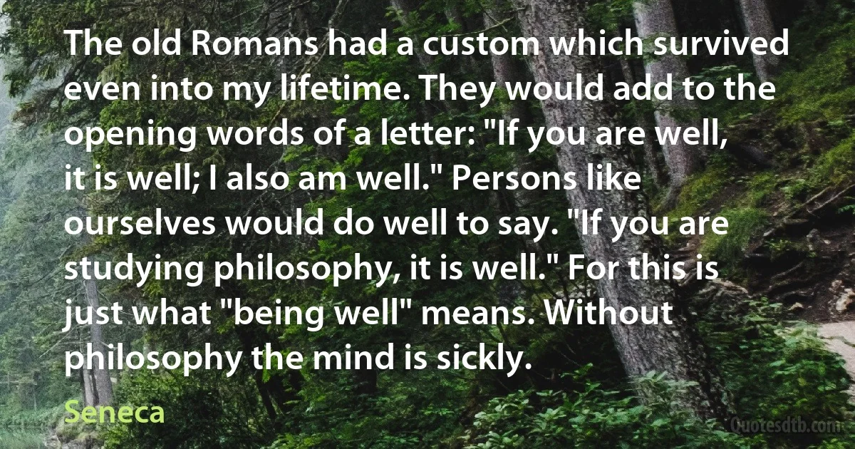 The old Romans had a custom which survived even into my lifetime. They would add to the opening words of a letter: "If you are well, it is well; I also am well." Persons like ourselves would do well to say. "If you are studying philosophy, it is well." For this is just what "being well" means. Without philosophy the mind is sickly. (Seneca)